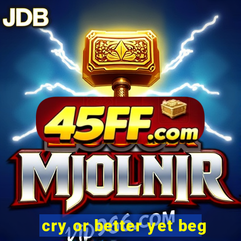 cry or better yet beg